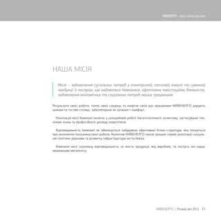 НАША МІСІЯ
Місія – задоволення суспільних потреб у електричній, тепловій енергії та суміжній
продукції й послугах, що надаються Компанією, ефективна інвестиційна діяльність,
задоволення економічних та соціальних потреб наших працівників.
Результати своєї роботи, тепло своїх сердець та енергію своїх рук працівники КИЇВЕНЕРГО дарують
киянам та гостям столиці, забезпечуючи їм затишок і комфорт.
Реалізація місії Компанії полягає у цілодобовій роботі багатотисячного колективу, застосуванні тех-
нічних знань та професійного досвіду енергетиків.
Відповідальність Компанії не обмежується побудовою ефективної бізнес-структури, яка піклується
про економічні показники своєї роботи. Колектив КИЇВЕНЕРГО своєю працею сприяє реалізації соціаль-
ної політики держави та розвитку інфраструктури міста Києва.
Компанія несе соціальну відповідальність за якість продукції, яку виробляє, та послуги, які надає
мешканцям мегаполісу.
11КИЇВЕНЕРГО | Річний звіт 2016
КИЇВЕНЕРГО - тепло і світло для киян
 