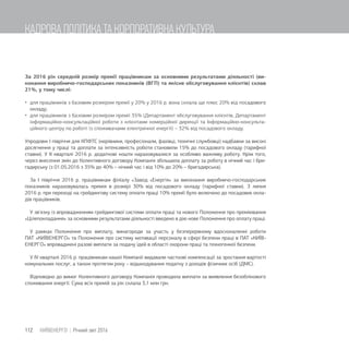 За 2016 рік середній розмір премії працівникам за основними результатами діяльності (ви-
конання виробничо-господарських показників (ВГП) та якісне обслуговування клієнтів) склав
21%, у тому числі:
 для працівників з базовим розміром премії у 20% у 2016 р. вона склала ще плюс 20% від посадового
окладу;
 для працівників з базовим розміром премії 35% (Департамент обслуговування клієнтів, Департамент
інформаційно-консультаційної роботи з клієнтами комерційної дирекції та Інформаційно-консульта-
ційного центру по роботі із споживачами електричної енергії) – 32% від посадового окладу.
Упродовж I півріччя для КПФТС (керівники, професіонали, фахівці, технічні службовці) надбавки за високі
досягнення у праці та доплати за інтенсивність роботи становили 15% до посадового окладу (тарифної
ставки). У ІІ кварталі 2016 р. додаткові кошти нараховувалися за особливо важливу роботу. Крім того,
через внесення змін до Колективного договору Компанія збільшила доплату за роботу в нічний час і бри-
гадирську (з 01.05.2016 з 35% до 40% – нічний час і від 10% до 20% – бригадирська).
За І півріччя 2016 р. працівникам філіалу «Завод «Енергія» за виконання виробничо-господарських
показників нараховувалась премія в розмірі 30% від посадового окладу (тарифної ставки). З липня
2016 р. при переході на грейдингову систему оплати праці 10% премії було включено до посадових окла-
дів працівників.
У зв'язку із впровадженням грейдингової системи оплати праці та нового Положення про преміювання
«Цілепокладання» за основними результатами діяльності введено в дію нове Положення про оплату праці.
У рамках Положення про виплату, винагороди за участь у безперервному вдосконаленні роботи
ПАТ «КИЇВЕНЕРГО» та Положення про систему мотивації персоналу в сфері безпеки праці в ПАТ «КИЇВ-
ЕНЕРГО» впроваджені разові виплати за подачу ідей в області охорони праці та техногенної безпеки.
У ІV кварталі 2016 р. працівникам нашої Компанії видавали часткові компенсації за зростання вартості
комунальних послуг, а також протягом року – відшкодування податку з доходів фізичних осіб (ДМС).
Відповідно до вимог Колективного договору Компанія проводила виплати за виявлення безоблікового
споживання енергії. Сума всіх премій за рік склала 3,1 млн грн.
112 КИЇВЕНЕРГО | Річний звіт 2016
КАДРОВА ПОЛІТИКА ТА КОРПОРАТИВНА КУЛЬТУРА
 