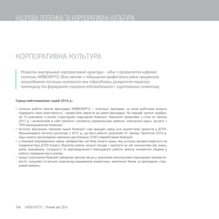 КОРПОРАТИВНА КУЛЬТУРА
Розвиток внутрішньої корпоративної культури – один з пріоритетів кадрової
політики КИЇВЕНЕРГО. Його метою є підвищення професійного рівня працівників,
налагодження тісніших контактів між підрозділами, розкриття творчого
потенціалу та формування соціально відповідального і згуртованого колективу.
Серед найголовніших подій 2016 р.:
 початок роботи Школи бригадира КИЇВЕНЕРГО – освітньої програми, за якою робітники можуть
підвищити свою майстерність і професійно вирости до рівня бригадира. На перший тренінг відібра-
ли 10 учасників із різних структурних підрозділів Компанії. Навчання триватиме з січня по липень
2017 р. і включатиме в себе тренінги з розвитку управлінських навичок, електронні курси, зустрічі з
ТОП-менеджментом Компанії;
 Інститут внутрішніх тренерів нашої Компанії став кращим серед усіх аналогічних проектів у ДТЕК.
Функціонувати інститут розпочав з 2012 р., до його роботи залучений 31 тренер. Протягом 2016 р.
наші колеги організували навчання для близько 3700 співробітників Компанії;
 у Компанії впроваджена єдина грейдингова система оплати праці, яка успішно використовується на
підприємствах ДТЕК Енерго. Відтепер рівень кожної посади і зарплати на ній залежатиме від знань,
умінь працівника, складності та відповідальності виконуваної роботи, внеску конкретної людини у
роботу підприємства в цілому;
 кращі спортсмени Компанії вибороли призові місця у змаганнях міжгалузевої (працівники промисло-
вості), галузевої та міської спартакіад працівників енергетики, чемпіонаті Києва за програмою «Здо-
ровий киянин»;
114 КИЇВЕНЕРГО | Річний звіт 2016
КАДРОВА ПОЛІТИКА ТА КОРПОРАТИВНА КУЛЬТУРА
 