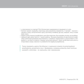  у спорткомплексі на території ТЕЦ-6 безкоштовно оздоровлюються працівники та їх діти;
 Компанія провела традиційну спартакіаду серед працівників підприємства. У програмі – змагання з
гирьового спорту, легкоатлетичного кросу, баскетболу, волейболу, футзалу, плавання, тенісу та інших
видів спорту;
 відкрито дошку пошани до професійного свята Дня енергетика «Бути кращими у всьому, що ми робимо».
 завершено другу хвилю проекту «7 граней розвитку». Програма розрахована на вдосконалення профе-
сійних компетенцій працівників нашої Компанії в 7 напрямках: комунікативність, результативність, інно-
ваційність, системність, розвиток, співпраця, організація діяльності. Кожен охочий може взяти участь у
інтерактивних заходах, навчатися та розвиватися без відриву від виробництва.
Також тривають щорічні дослідження з соціального клімату та репутаційного
менеджменту, результати яких є драйверами у напрямку розвитку нової політики
взаємодії з клієнтами – як зовнішніми, так і внутрішніми.
115КИЇВЕНЕРГО | Річний звіт 2016
КИЇВЕНЕРГО - тепло і світло для киян
 