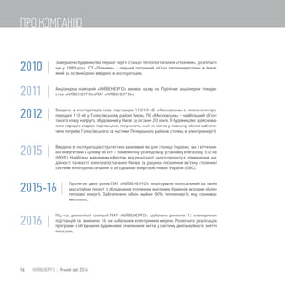 2010 |
Завершено будівництво першої черги станції теплопостачання «Позняки», розпочате
ще у 1989 році. СТ «Позняки» − перший потужний об’єкт теплоенергетики в Києві,
який за останні роки введено в експлуатацію.
2011 | Акціонерна компанія «КИЇВЕНЕРГО» змінює назву на Публічне акціонерне товари-
ство «КИЇВЕНЕРГО» (ПАТ «КИЇВЕНЕРГО»).
2012 | Введено в експлуатацію нову підстанцію 110/10 кВ «Московська» з лінією електро-
передачі 110 кВ у Голосіївському районі Києва. ПС «Московська» − найбільший об’єкт
такого класу напруги, збудований у Києві за останні 20 років. Її будівництво здійснюва-
лося поряд із старою підстанцією, потужність якої не могла у повному обсязі забезпе-
чити потреби Голосіївського та частини Печерського районів столиці в електроенергії.
2015 | Введено в експлуатацію стратегічно важливий як для столиці України, так і вітчизня-
ної енергетики в цілому об’єкт – Комплектну розподільчу установку елегазову 330 кВ
(КРУЕ). Найбільш важливим ефектом від реалізації цього проекту є підвищення на-
дійності та якості електропостачання Києва за рахунок посилення зв’язку столичної
системи електропостачання із об’єднаною енергосистемою України (ОЕС).
2015-16 |
Протягом двох років ПАТ «КИЇВЕНЕРГО» реалізувало колосальний за своїм
масштабом проект з обладнання столичних житлових будинків вузлами обліку
теплової енергії. Забезпечено облік майже 90% теплоенергії, яку споживає
мегаполіс.
2016 |
Під час ремонтної кампанії ПАТ «КИЇВЕНЕРГО» здійснено ремонти 12 електричних
підстанцій та замінено 16 км кабельних електричних мереж. Розпочато реалізацію
програми з об’єднання будинкових лічильників міста у систему дистанційного зняття
показань.
16 КИЇВЕНЕРГО | Річний звіт 2016
ПРО КОМПАНІЮ
 