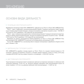 ОСНОВНІ ВИДИ ДІЯЛЬНОСТІ
 ГЕНЕРАЦІЯ ЕЛЕКТРИЧНОЇ ЕНЕРГІЇ
Виробництво електричної енергії ПАТ «КИЇВЕНЕРГО» здійснюється на ТЕЦ-5 та ТЕЦ-6 СВП «КИЇВСЬКІ ТЕЦ».
ТЕЦ-5 – одна з найбільших теплоелектроцентралей України. Генерація електричної енергії викону-
ється чотирма енергетичними блоками, загальна встановлена електрична потужність яких – 700 МВт. У
2016 році на ТЕЦ-5 вироблено 1,495 млрд кВтгод електроенергії.
ТЕЦ-6 – одна з найсучасніших українських теплоелектроцентралей. Генерація електричної енергії ви-
конується двома енергетичними блоками, загальна встановлена електрична потужність яких – 500 МВт.
У 2016 році на ТЕЦ-6 вироблено 1,554 млрд кВтгод електроенергії.
Відповідно до чинного законодавства України вироблену на ТЕЦ-5 та ТЕЦ-6 СВП «КИЇВСЬКІ ТЕЦ»
електроенергію ПАТ «КИЇВЕНЕРГО» реалізує на Оптовому ринку електроенергії (ОРЕ).
Частка ПАТ «КИЇВЕНЕРГО» в загальному обсязі генерації електроенергії, виробленої в Україні в 2016
році, становить 1,8%.
 ВИРОБНИЦТВО ТЕПЛОВОЇ ЕНЕРГІЇ
ПАТ «КИЇВЕНЕРГО» виробляє теплову енергію на ТЕЦ-5, ТЕЦ-6, 4-х станціях теплопостачання та 178
котельних. Загальна встановлена потужність теплових джерел Компанії станом на кінець 2016 року
становила 8818,348 Гкал/год, наявна потужність теплоджерел – 8 045,236 Гкал/год.
 ДИСТРИБУЦІЯ ЕЛЕКТРОЕНЕРГІЇ
Транспортування електричної енергії споживачам здійснюється мережею повітряних та кабельних ліній
загальною довжиною 13,243 тис. км. Загальна довжина повітряних ліній електропередачі всього по
колах становить 1,574 тис. км, довжина кабельних ліній електропередачі – 11,669 тис. км.
18 КИЇВЕНЕРГО | Річний звіт 2016
ПРО КОМПАНІЮ
 