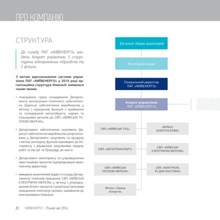 СТРУКТУРА
До складу ПАТ «КИЇВЕНЕРГО» вхо-
дять Апарат управління, 5 струк-
турних відокремлених підрозділів та
2 філіали.
З метою вдосконалення системи управ-
ління ПАТ «КИЇВЕНЕРГО» у 2016 році ор-
ганізаційна структура Компанії змінилася
таким чином:
 ліквідовано групу складування Департа-
менту матеріально-технічного забезпечен-
ня Дирекції забезпечення виробництва у
зв’язку з передачею функцій з приймання
та складування металобрухту чорних та
кольорових металів до СВП «КИЇВСЬКІ ТЕ-
ПЛОВІ МЕРЕЖІ»;
 Департамент забезпечення закупівель Ди-
рекції забезпечення виробництва реорганізо-
вано у Департамент закупівель та продажу
з метою розподілу функцій відповідно до Ре-
гламенту з управління закупівлями товарів,
робіт та послуг та Процедур до нього;
 Департамент моніторингу та супроводження
інвестиційних проектів підпорядковано вико-
навчому директору;
 виведено аналітичний відділ із складу Депар-
таменту технічних приєднань СВП «КИЇВСЬКІ
ЕЛЕКТРИЧНІ МЕРЕЖІ» у зв’язку з упорядку-
ванням бізнес-процесів з реалізації програми
приєднання електроустановок замовників до
електромереж Компанії;
Загальні збори акціонерів
Наглядова рада
Генеральний директор
ПАТ «КИЇВЕНЕРГО»
Апарат управління
ПАТ КИЇВЕНЕРГО
СВП «КИЇВСЬКІ ТЕЦ»
СВП КОНТРОЛЬ
ТА ДІАГНОСТИКА
СВП «КИЇВСЬКІ
ЕЛЕКТРИЧНІ МЕРЕЖІ»
СВП АВТОТРАНСПОРТ
СВП КИЇВСЬКІ
ТЕПЛОВІ МЕРЕЖІ
ФІЛІАЛ
ЕНЕРГОСЕРВІС
Філіал «Завод
«Енергія»
22 КИЇВЕНЕРГО | Річний звіт 2016
ПРО КОМПАНІЮ
 