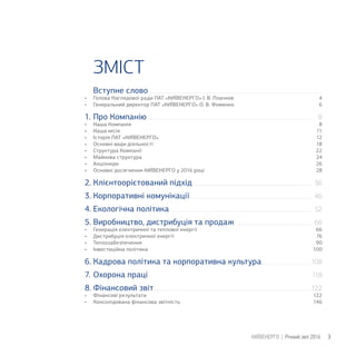Вступне слово
• Голова Наглядової ради ПАТ «КИЇВЕНЕРГО» І. В. Плачков
• Генеральний директор ПАТ «КИЇВЕНЕРГО» О. В. Фоменко
1. Про Компанію
• Наша Компанія
• Наша місія
• Історія ПАТ «КИЇВЕНЕРГО»
• Основні види діяльності
• Структура Компанії
• Майнова структура
• Акціонери
• Основні досягнення КИЇВЕНЕРГО у 2016 році
2. Клієнтоорієтований підхід
3. Корпоративні комунікації
4. Екологічна політика
5. Виробництво, дистрибуція та продаж
• Генерація електричної та теплової енергії
• Дистрибуція електричної енергії
• Теплозабезпечення
• Інвестиційна політика
6. Кадрова політика та корпоративна культура
7. Охорона праці
8. Фінансовий звіт
• Фінансові результати
• Консолідована фінансова звітність
ЗМІСТ
3КИЇВЕНЕРГО | Річний звіт 2016
24
22
6
18
28
66
76
90
100
122
146
4
12
11
8
26
8
36
46
52
66
122
108
118
 