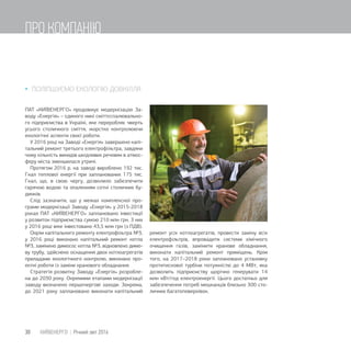  ПОЛІПШУЄМО ЕКОЛОГІЮ ДОВКІЛЛЯ
ПАТ «КИЇВЕНЕРГО» продовжує модернізацію За-
воду «Енергія» – єдиного нині сміттєспалювально-
го підприємства в Україні, яке переробляє чверть
усього столичного сміття, жорстко контролюючи
екологічні аспекти своєї роботи.
У 2016 році на Заводі «Енергія» завершено капі-
тальний ремонт третього електрофільтра, завдяки
чому кількість викидів шкідливих речовин в атмос-
феру міста зменшилася утричі.
Протягом 2016 р. на заводі вироблено 192 тис.
Гкал теплової енергії при запланованих 175 тис.
Гкал, що, в свою чергу, дозволило забезпечити
гарячою водою та опаленням сотні столичних бу-
динків.
Слід зазначити, що у межах комплексної про-
грами модернізації Заводу «Енергія» у 2015-2018
роках ПАТ «КИЇВЕНЕРГО» заплановано інвестиції
у розвиток підприємства сумою 210 млн грн. З них
у 2016 році вже інвестовано 43,5 млн грн (з ПДВ).
Окрім капітального ремонту електрофільтра №3,
у 2016 році виконано капітальний ремонт котла
№3, замінено димосос котла №3, відновлено димо-
ву трубу, здійснено оснащення двох котлоагрегатів
приладами екологічного контролю, виконано про-
ектні роботи із заміни кранового обладнання.
Стратегія розвитку Заводу «Енергія» розробле-
на до 2030 року. Окремими етапами модернізації
заводу визначено першочергові заходи. Зокрема,
до 2021 року заплановано виконати капітальний
ремонт усіх котлоагрегатів, провести заміну всіх
електрофільтрів, впровадити системи хімічного
очищення газів, замінити кранове обладнання,
виконати капітальний ремонт приміщень. Крім
того, на 2017–2018 роки заплановано установку
протитискової турбіни потужністю до 4 МВт, яка
дозволить підприємству щорічно генерувати 14
млн кВт/год електроенергії. Цього достатньо для
забезпечення потреб мешканців близько 300 сто-
личних багатоповерхівок.
30 КИЇВЕНЕРГО | Річний звіт 2016
ПРО КОМПАНІЮ
 