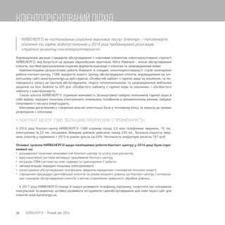 КИЇВЕНЕРГО як постачальник соціально важливих послуг (електро- і теплоенергія,
опалення та гаряче водопостачання) у 2016 році продовжувало реалізацію
стратегії розвитку клієнтоорієнтованості.
Впровадження високих стандартів обслуговування є ключовим елементом клієнтоорієнтованої стратегії
КИЇВЕНЕРГО, яка базується на кращих європейських практиках. Мета Компанії – якісне обслуговування
клієнтів, постійне вдосконалення існуючих форматів взаємодії з клієнтам та запровадження нових.
Найпомітнішими результатами роботи Компанії в площині клієнтоорієнтованості стали поліпшення
роботи контакт-центру 1588, відкриття нового Центру обслуговування клієнтів, впровадження на клі-
єнтському сайті www.kyivenergo.ua веб-сервісів «Особистий кабінет з гарячої води та опалення» та по-
переднього запису до Центрів обслуговування, «Карта теплолічильників» та запровадження мобільних
додатків на базі Android та іOS для «Особистого кабінету з гарячої води та опалення» і «Особистого
кабінету з електроенергії».
Також клієнти КИЇВЕНЕРГО отримали можливість безкоштовної повірки лічильників гарячої води в
себе вдома, передачі показань електричного лічильника телефоном в автоматичному режимі, набуває
популярності послуга енергоаудиту.
Ключовим досягненням є створення власної клієнтської бази у тепловому блоці та перехід до прямих
розрахунків з клієнтами.
 КОНТАКТ-ЦЕНТР 1588 ЗБІЛЬШИВ ПРОПУСКНУ СПРОМОЖНІСТЬ
У 2016 році Контакт-центр КИЇВЕНЕРГО 1588 отримав понад 3,3 млн телефонних звернень, 76 тис.
електронних та 22 тис. письмових. Вихідних дзвінків здійснено понад 230 тис. Загальна кількість звер-
нень клієнтів у порівнянні з 2015-м роком зросла на 63%. Чисельність операторів досягла 187 осіб.
Основні зусилля КИЇВЕНЕРГО щодо поліпшення роботи Контакт-центру у 2016 році були спря-
мовані на:
 розширення технічних можливостей Контакт-центру та штату консультантів;
 вдосконалення системи мотивації працівників Контакт-центру;
 міграцію CRM-системи на нові сервери та прискорення її роботи;
 автоматизацію передачі показань електроенергії;
 налагоджене обслуговування телефонних звернень юридичних споживачів теплової енергії;
 спрощення процедури ідентифікації клієнтів за умови вхідного дзвінка до Контакт-центру і оптиміза-
цію сценаріїв обслуговування клієнтів з метою скорочення тривалості обробки дзвінка.
У 2017 році КИЇВЕНЕРГО планує й надалі розвивати телефонну підтримку, скоротити час очікування
консультації та водночас активно розвивати інструменти самообслуговування для киян через сайт для
клієнтів www.kyivenergo.ua.
36 КИЇВЕНЕРГО | Річний звіт 2016
КЛІЄНТООРІЄНТОВАНИЙ ПІДХІД
 