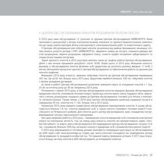  ЦЕНТРИ ОБСЛУГОВУВАННЯ КЛІЄНТІВ РОЗШИРИЛИ ПЕРЕЛІК ПОСЛУГ
У 2016 році киян обслуговували 12 сучасних та зручних Центрів обслуговування КИЇВЕНЕРГО. Вони
пропонують консультації з питань електропостачання, опалення та гарячого водопостачання, комплекс
послуг щодо заміни приладів обліку електроенергії, електромонтажних робіт та енергетичного аудиту.
У Центрах обслуговування для побутових клієнтів, незалежно від району проживання, мешканці сто-
лиці можуть укласти договір з ПАТ «КИЇВЕНЕРГО», оформити заявку на послугу, отримати довідку про
стан розрахунків, звірити розрахунки, оформити пільгу, скласти графік погашення заборгованості та
скористатися іншими послугами.
Задля зручності клієнтів в 2016 році було внесено зміни до графіку роботи Центрів обслуговування.
Деякі з них почали працювати щосуботи і після 18.00. Окрім цього, в 2016 році збільшено кількість
фахівців із обслуговування клієнтів фізичних осіб (додатково до штатного розпису введено 17 осіб) з
метою збільшення пропускної здатності Центрів обслуговування та забезпечення роботи за зручним для
клієнтів графіком.
Впродовж 2016 року кількість звернень побутових клієнтів до Центрів обслуговування перевищила
407 тис. Це на 92 тис. більше, ніж у 2015 році. Додатково прийнято близько 100 тис. побутових клієнтів
з питань укладення договорів.
Ці зміни в роботі Центрів обслуговування дозволили зменшити черги та очікування клієнтів з 1 год.
25 хв. на початку року до 39 хв. наприкінці 2016 року.
Починаючи з серпня 2016 року, в Центри обслуговування клієнтів передано функцію обслуговування
юридичних клієнтів, споживачів теплової енергії. Щомісяця клієнти мають змогу подавати звіти, зверта-
тися з питань розрахунків, подавати заявки до Центрів обслуговування стосовно усіх питань з електро-
та теплопостачання. Таким чином, у 2016 році Центри обслуговування щомісяця надавали послуги в
середньому 43 тис. клієнтів (на 11 тис. більше, ніж у 2015 році).
Наприкінці 2016 року відкрито новий Центр обслуговування корпоративних клієнтів. У ньому обслу-
говується близько 1,8 тис. клієнтів юридичних осіб, а також клієнти споживачі теплової енергії Голо-
сіївського та Печерського районів. Для клієнтів цього центру обслуговування, крім стандартних послуг,
впроваджено послугу персонального менеджера.
Ще один напрямок роботи у 2016 році – переведення клієнтів юридичних осіб споживачів електричної
енергії на електронну звітність. Так, на кінець року кількість клієнтів, які використовують сервіс «Осо-
бистий кабінет» та мають змогу обслуговуватися без відвідування Центру обслуговування, сягнула 12,6
тис. споживачів (близько 50% від загальної кількості юридичних осіб споживачів електричної енергії).
У 2016 році впроваджено в тестовому режимі можливість попередньої реєстрації на обслуговування
до ЦОК через сайт www.kyivenergo.ua. Cервіс дає змогу клієнтам спланувати час відвідування центру
обслуговування та заощадити особистий час. Тестування сервісу проведено успішно. У 2017 році плану-
ється більшу частину клієнтів в ЦОК обслуговувати за попереднім записом.
37КИЇВЕНЕРГО | Річний звіт 2016
КИЇВЕНЕРГО - тепло і світло для киян
 