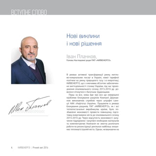 Іван Плачков,
Голова Наглядової ради ПАТ «КИЇВЕНЕРГО
В умовах активної трансформації ринку житло-
во-комунальних послуг в Україні, нової тарифної
політики на ринку природного газу і в енергетиці,
КИЇВЕНЕРГО, що є ключовим об'єктом забезпечен-
ня життєдіяльності столиці України, під час прохо-
дження опалювального сезону 2015-2016 рр. до-
велося зіткнутися з багатьма труднощами.
Перш за все, мова йде про все ще невирішені
проблеми блокування рахунків Компанії Держав-
ною виконавчою службою через штрафні санк-
ції НАК «Нафтогаз України». Працюючи в умовах
блокування рахунків, ПАТ «КИЇВЕНЕРГО», як і всі
теплопостачальні виробництва країни, було по-
збавлене можливості провести повноцінну підго-
товку енергомереж міста до опалювального сезону
2015-2016 рр. Через відсутність можливості залу-
чення підрядників і закупівлі необхідних матеріалів
та комплектуючих Компанія не змогла розпочати
роботи по реконструкції декількох найбільш зноше-
них тепломагістралей міста. Однак, незважаючи на
Нові виклики
і нові рішення
4 КИЇВЕНЕРГО | Річний звіт 2016
ВСТУПНЕ СЛОВО
 