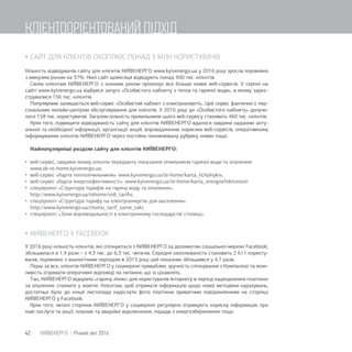  САЙТ ДЛЯ КЛІЄНТІВ ОХОПЛЮЄ ПОНАД 3 МЛН КОРИСТУВАЧІВ
Кількість відвідувачів сайту для клієнтів КИЇВЕНЕРГО www.kyivenergo.ua у 2016 році зросла порівняно
з минулим роком на 37%. Нині сайт щомісяця відвідують понад 400 тис. клієнтів.
Своїм клієнтам КИЇВЕНЕРГО з кожним роком пропонує все більше нових веб-сервісів. У серпні на
сайті www.kyivenergo.ua відбувся запуск «Особистого кабінету з тепла та гарячої води», в якому зареє-
струвалися 156 тис. клієнтів.
Популярним залишається веб-сервіс «Особистий кабінет з електроенергії». Цей сервіс фактично є пер-
сональним онлайн-центром обслуговування для клієнтів. У 2016 році до «Особистого кабінету» долучи-
лося 158 тис. користувачів. Загалом кількість прихильників цього веб-сервісу становить 460 тис. клієнтів.
Крім того, підвищити відвідуваність сайту для клієнтів КИЇВЕНЕРГО вдалося завдяки наданню акту-
альної та необхідної інформації, організації акцій, впровадженню корисних веб-сервісів, оперативному
інформуванню клієнтів КИЇВЕНЕРГО через постійно поновлювану рубрику новин тощо.
Найпопулярніші розділи сайту для клієнтів КИЇВЕНЕРГО:
 веб-сервіс, завдяки якому клієнти передають показання лічильників гарячої води та опалення:
www.ok-te-home.kyivenergo.ua;
 веб-сервіс «Карта теплолічильників»: www.kyivenergo.ua/te-home/karta_lichylnykiv;
 веб-сервіс «Карта енергоефективності»: www.kyivenergo.ua/te-home/karta_energoefektivnosti
 спецпроект «Структура тарифів на гарячу воду та опалення»:
http://www.kyivenergo.ua/tehome/vidi_tariﬁv;
 спецпроект «Структура тарифу на електроенергію для населення»:
http://www.kyivenergo.ua/chomu_tarif_same_taki;
 спецпроект «Зони відповідальності в електричному господарстві столиці».
 КИЇВЕНЕРГО У FACEBOOK
У 2016 році кількість клієнтів, які спілкуються з КИЇВЕНЕРГО за допомогою соціальної мережі Facebook,
збільшилася в 1,4 рази – з 4,3 тис. до 6,3 тис. читачів. Середня охоплюваність становить 2 611 користу-
вачів, порівняно з аналогічним періодом в 2015 році цей показник збільшився у 4,7 рази.
Перш за все, клієнтів КИЇВЕНЕРГО у соцмережі приваблює зручність спілкування з Компанією та мож-
ливість отримати оперативні відповіді на питання, що їх цікавлять.
Так, КИЇВЕНЕРГО відкрило «гарячу лінію» для користувачів Інтернету в період надходження платіжок
за опалення, спожите у жовтні. Клієнтам, щоб отримати інформацію щодо нової методики нарахувань,
достатньо було до кінця листопада надіслати фото платіжки приватним повідомленням на сторінці
КИЇВЕНЕРГО у Facebook.
Крім того, читачі сторінки КИЇВЕНЕРГО у соцмережі регулярно отримують корисну інформацію про
нові послуги та акції, планові та аварійні відключення, поради з енергозбереження тощо.
42 КИЇВЕНЕРГО | Річний звіт 2016
КЛІЄНТООРІЄНТОВАНИЙ ПІДХІД
 