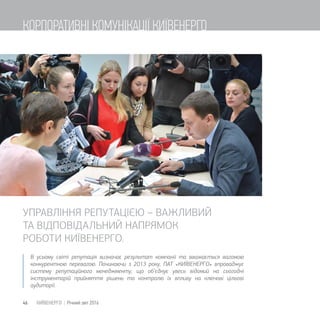 В усьому світі репутація визначає результат компанії та вважається вагомою
конкурентною перевагою. Починаючи з 2013 року, ПАТ «КИЇВЕНЕРГО» впроваджує
систему репутаційного менеджменту, що об’єднує увесь відомий на сьогодні
інструментарій прийняття рішень та контролю їх впливу на ключові цільові
аудиторії.
УПРАВЛІННЯ РЕПУТАЦІЄЮ  ВАЖЛИВИЙ
ТА ВІДПОВІДАЛЬНИЙ НАПРЯМОК
РОБОТИ КИЇВЕНЕРГО.
46 КИЇВЕНЕРГО | Річний звіт 2016
КОРПОРАТИВНІ КОМУНІКАЦІЇ КИЇВЕНЕРГО
 