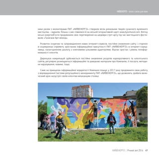 ники разом з волонтерами ПАТ «КИЇВЕНЕРГО» створили вісім унікальних творів сучасного вуличного
мистецтва – муралів. Кілька з них з'явилися й на міській інтерактивній карті www.kyivmural.com. Влітку
міські енергооб'єкти продовжили своє перетворення на шедеври стріт-арту під час мистецького фести-
валю «Галагани Арт-вікенд».
Розвиток існуючих та запровадження нових інтернет-сервісів, постійне оновлення сайту і сторінок
в соцмережах сприяють зростанню інформаційної присутності ПАТ «КИЇВЕНЕРГО» в інтернет-серед-
овищі, налагодженню діалогу з ключовими цільовими аудиторіями. Відтак зростає і рівень поінфор-
мованості клієнтів.
Дирекцією комунікацій здійснюється постійне оновлення розділів корпоративного та клієнтського
сайтів, регулярно розміщуються інформаційні та довідкові матеріали про Компанію, її послуги, методи-
ки нарахування, новини, тощо.
Саме на принципах інформаційної відкритості Компанія планує у 2017 році продовжити свою роботу
з впровадження Системи репутаційного менеджменту ПАТ «КИЇВЕНЕРГО», що дозволить зробити вели-
чезний крок назустріч своїм клієнтам мешканцям столиці.
49КИЇВЕНЕРГО | Річний звіт 2016
КИЇВЕНЕРГО - тепло і світло для киян
 