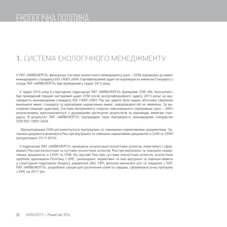 1. СИСТЕМА ЕКОЛОГІЧНОГО МЕНЕДЖМЕНТУ
У ПАТ «КИЇВЕНЕРГО» функціонує Система екологічного менеджменту (далі – СЕМ) відповідно до вимог
міжнародного стандарту ISO 14001:2004. Сертифікаційний аудит на відповідність вимогам Стандарту у
складі ПАТ «КИЇВЕНЕРГО» був проведений у грудні 2012 року.
У грудні 2016 року в структурних підрозділах ПАТ «КИЇВЕНЕРГО» фахівцями ТОВ «МС Консалтинг»
був проведений перший наглядовий аудит СЕМ (після ресертифікаційного аудиту 2015 року) на від-
повідність міжнародному стандарту ISO 14001:2004. Під час аудита були надані об’єктивні свідчення
виконання вимог стандарту та відповідних нормативних вимог, невідповідностей не виявлено. За ви-
сновком команди аудиторів, Система менеджменту охорони навколишнього середовища (далі – ОНС)
результативна, вдосконалюється з урахуванням досягнутих результатів та відповідає вимогам стан-
дарту. В результаті ПАТ «КИЇВЕНЕРГО» підтвердило свою відповідність міжнародним стандартам
СЕМ ISO 14001:2004.
Функціонування СЕМ регламентується внутрішніми та зовнішніми нормативними документами. За-
значені документи включені в Реєстри внутрішніх та зовнішніх нормативних документів із СЕМ та СУОП
(актуалізовані 25.11.2016).
У підрозділах ПАТ «КИЇВЕНЕРГО» проведена актуалізація екологічних аспектів, переглянуті і сфор-
мовані Реєстри екологічних та суттєвих екологічних аспектів, Реєстри внутрішніх та зовнішніх норма-
тивних документів із СУОП та СЕМ. На підставі Реєстрів суттєвих екологічних аспектів, екологічних
проблем, враховуючи Політику з ОНС, законодавчі, нормативні та інші внутрішні та зовнішні вимоги
у структурних підрозділах Апарату управління (АУ), СВП, філіалах визначені цілі та завдання з ОНС
ПАТ «КИЇВЕНЕРГО», розроблені заходи для досягнення цілей та завдань, сформовано річну програму
з ОНС на 2017 рік.
52 КИЇВЕНЕРГО | Річний звіт 2016
ЕКОЛОГІЧНА ПОЛІТИКА
 