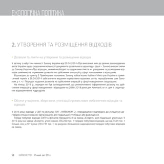 2. УТВОРЕННЯ ТА РОЗМІЩЕННЯ ВІДХОДІВ
Дозволи та ліміти на утворення та розміщення відходів
У зв’язку з набуттям чинності Закону України від 09.04.2014 «Про внесення змін до деяких законодавчих
актів України щодо скорочення кількості документів дозвільного характеру» (далі – Закон) внесені зміни
до Закону України «Про відходи», якими необхідність одержання лімітів на утворення та розміщення від-
ходів замінено на отримання дозволів на здійснення операцій у сфері поводження з відходами.
Відповідно до пункту 3 Прикінцевих положень Закону зобов’язано Кабінет Міністрів України в тримі-
сячний термін з 26.04.2014 забезпечити видання нормативно-правових актів, передбачених цим Зако-
ном, у т. ч. і Порядок надання дозволів на здійснення операцій у сфері поводження з відходами.
На кінець 2016 р., порядок не був затвердженний, що унеможливило оформлення дозволу на здій-
снення операцій у сфері поводження з відходами на 2016-2018 роки для Компанії, в т.ч. для її структур-
них відокремлених підрозділів.
Обсяги утворення, зберігання, утилізації промислових небезпечних відходів та
відходів
У 2016 році відходи у СВП та філіалах ПАТ «КИЇВЕНЕРГО» передавалися відповідно до укладених до-
говорів спеціалізованим організаціям для подальшої утилізації або розміщення.
Тверді побутові відходи СВП та філіалів передаються на завод «Енергія» для подальшої утилізації. У
2016 році на заводі «Енергія» утилізовано 256,260 тис. т твердих побутових відходів, що на 2,529 тис. т
більше, ніж у 2015 році (253,731 тис. т) за рахунок збільшення надходження твердих побутових відходів
на завод.
58 КИЇВЕНЕРГО | Річний звіт 2016
ЕКОЛОГІЧНА ПОЛІТИКА
 