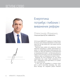 Олександр Фоменко,
Генеральний директор ПАТ «КИЇВЕНЕРГО
2016-й для КИЇВЕНЕРГО увійшов в історію Компа-
нії як рік, коли команда працювала на межі мож-
ливостей. Він був непростим і для наших клієнтів,
і для усіх нас.
Протягом року майже вся українська теплое-
нергетика працювала в умовах арештованих ра-
хунків та з вкрай обмеженим фінансуванням під-
готовки до зими. Вся українська теплоенергетика
за підсумками 2016 року – це збиткова діяльність.
І лише в кінці 2016 року, після змін законодавства,
з’явилась надія на покращення ситуації в галузі.
Водночас ми чітко розуміємо: не слід чекати
сприятливих змін ззовні. Треба змінюватись са-
мим – підвищувати свою ефективність, не зупиня-
тись на досягнутому.
У 2016 році ми розробили та почали втілю-
вати у життя масштабну програму «Час змін».
Вона об’єднує всі напрямки роботи Компанії.
Енергетика
потребує глибоких і
виважених реформ
6 КИЇВЕНЕРГО | Річний звіт 2016
ВСТУПНЕ СЛОВО
 