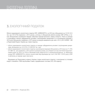 3. ЕКОЛОГІЧНИЙ ПОДАТОК
Обсяги нарахованого екологічного податку ПАТ «КИЇВЕНЕРГО» за 2016 рік збільшилися на 13 321,412
тис. грн (167,47%) порівняно з 2015 роком, у зв’язку із збільшенням обсягів палива СВП «КТЕЦ», а та-
кож збільшенням спалювання твердих побутових відходів філіалом «Завод «Енергія». Плата за викиди
в атмосферне повітря забруднюючих речовин стаціонарними джерелами та за розміщення відходів у
2016 році збільшилася порівняно з 2015 роком за рахунок введення в дію змін з 24.12.2015 №909 – VIII
у Податковий Кодекс України до ставок податку:
 обсяги нарахованого екологічного податку за викиди забруднюючих речовин стаціонарними джере-
лами збільшилися на 167,47% (13 300,332 тис. грн);
 обсяги нарахованого екологічного податку за розміщення відходів збільшилися у 2016 році на 71,76%
(21,080 тис. грн) порівняно з 2015 роком за рахунок шламу, що утворюється від освітлення води (вап-
няний шлам) на ТЕЦ-5 та ТЕЦ-6. Вапняний шлам зберігається у шламонакопичувачах, за зберігання
шламу ПАТ «КИЇВЕНЕРГО» платить екологічний збір відповідно до статті 246 ПКУ. У 2016 році у СВП
та філіалах усі відходи здані своєчасно.
Відповідно до Податкового кодексу України ставки екологічного податку з електричної та теплової
енергії становлять 100% від базових ставок, передбачених статтями 243, 246 кодексу.
62 КИЇВЕНЕРГО | Річний звіт 2016
ЕКОЛОГІЧНА ПОЛІТИКА
 
