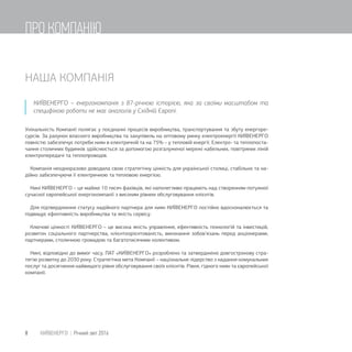 НАША КОМПАНІЯ
КИЇВЕНЕРГО – енергокомпанія з 87-річною історією, яка за своїми масштабом та
специфікою роботи не має аналогів у Східній Європі.
Унікальність Компанії полягає у поєднанні процесів виробництва, транспортування та збуту енергоре-
сурсів. За рахунок власного виробництва та закупівель на оптовому ринку електроенергії КИЇВЕНЕРГО
повністю забезпечує потреби киян в електричній та на 75% – у тепловій енергії. Електро- та теплопоста-
чання столичних будинків здійснюється за допомогою розгалуженої мережі кабельних, повітряних ліній
електропередачі та теплопроводів.
Компанія неодноразово доводила свою стратегічну цінність для української столиці, стабільно та на-
дійно забезпечуючи її електричною та тепловою енергією.
Нині КИЇВЕНЕРГО – це майже 10 тисяч фахівців, які наполегливо працюють над створенням потужної
сучасної європейської енергокомпанії з високим рівнем обслуговування клієнтів.
Для підтвердження статусу надійного партнера для киян КИЇВЕНЕРГО постійно вдосконалюється та
підвищує ефективність виробництва та якість сервісу.
Ключові цінності КИЇВЕНЕРГО – це висока якість управління, ефективність технологій та інвестицій,
розвиток соціального партнерства, клієнтоорієнтованість, виконання зобов’язань перед акціонерами,
партнерами, столичною громадою та багатотисячним колективом.
Нині, відповідно до вимог часу, ПАТ «КИЇВЕНЕРГО» розроблено та затверджено довгострокову стра-
тегію розвитку до 2030 року. Стратегічна мета Компанії – національне лідерство з надання комунальних
послуг та досягнення найвищого рівня обслуговування своїх клієнтів. Рівня, гідного киян та європейської
компанії.
8 КИЇВЕНЕРГО | Річний звіт 2016
ПРО КОМПАНІЮ
 
