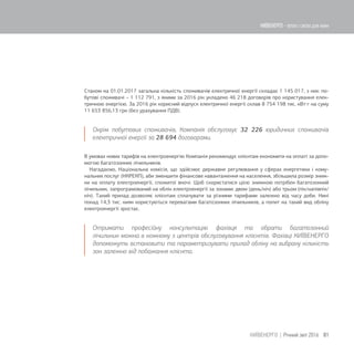 Станом на 01.01.2017 загальна кількість споживачів електричної енергії складає 1 145 017, з них: по-
бутові споживачі – 1 112 791, з якими за 2016 рік укладено 46 218 договорів про користування елек-
тричною енергією. За 2016 рік корисний відпуск електричної енергії склав 8 754 198 тис. кВтг на суму
11 653 856,13 грн (без урахування ПДВ).
Окрім побутових споживачів, Компанія обслуговує 32 226 юридичних споживачів
електричної енергії за 28 694 договорами.
В умовах нових тарифів на електроенергію Компанія рекомендує клієнтам економити на оплаті за допо-
могою багатозонних лічильників.
Нагадаємо, Національна комісія, що здійснює державне регулювання у сферах енергетики і кому-
нальних послуг (НКРЕКП), аби зменшити фінансове навантаження на населення, збільшила розмір зниж-
ки на оплату електроенергії, спожитої вночі. Щоб скористатися цією знижкою потрібен багатозонний
лічильник, запрограмований на облік електроенергії за зонами: двом (день/ніч) або трьом (пік/напівпік/
ніч). Такий прилад дозволяє клієнтам сплачувати за різними тарифами залежно від часу доби. Нині
понад 14,3 тис. киян користуються перевагами багатозонних лічильників, а попит на такий вид обліку
електроенергії зростає.
Отримати професійну консультацію фахівця та обрати багатозонний
лічильник можна в кожному з центрів обслуговування клієнтів. Фахівці КИЇВЕНЕРГО
допоможуть встановити та параметризувати прилад обліку на вибрану кількість
зон залежно від побажання клієнта.
81КИЇВЕНЕРГО | Річний звіт 2016
КИЇВЕНЕРГО - тепло і світло для киян
 