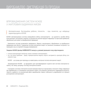ВПРОВАДЖЕННЯ СИСТЕМ АСКОЕ
У ЖИТЛОВИХ БУДИНКАХ КИЄВА
Автоматизація, дистанційна робота, точність − три поняття, що найкраще
характеризують АСКОЕ.
АСКОЕ (автоматизована система комерційного обліку електроенергії) − це сукупність засобів обліку
електроенергії, об’єднаних у мережу за допомогою каналів передачі інформації та пристроїв приймання,
оброблення, реєстрації та відображення інформації.
Компоненти системи дозволяють вимірювати, збирати, накопичувати, оброблювати та відображати
інформацію про обсяги і параметри потоків електричної енергії та значення споживаної потужності за
періодами часу на окремій площадці вимірювання.
Завдяки АСКОЕ фахівці КИЇВЕНЕРГО можуть у режимі реального часу відстежувати:
 скільки електроенергії витрачає кожен споживач електроенергії;
 чи є на лініях проблеми − аварії, перевантаження мережі, втрати, несправність приладів обліку спо-
живачів тощо.
АСКОЕ − це основа для переходу на новий рівень контролю потоків електричної енергії.
Запровадження АСКОЕ − це фундамент для трансформування існуючої нині системи електропоста-
чання у так звану «розумну» систему електропостачання.
У розумних системах електропостачання використовується прогресивна технологія збору інформації
про виробництво та споживання електричної енергії, що дозволяє автоматично підвищувати результа-
тивність, надійність та економічний ефект виробництва, сприяє стабільності у виробництві та в процесі
розподілення електроенергії.
82 КИЇВЕНЕРГО | Річний звіт 2016
ВИРОБНИЦТВО, ДИСТРИБУЦІЯ ТА ПРОДАЖ
 