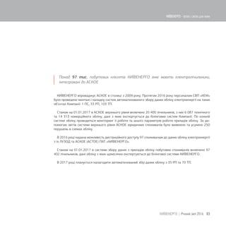Понад 97 тис. побутових клієнтів КИЇВЕНЕРГО вже мають електролічильники,
інтегровані до АСКОЕ
КИЇВЕНЕРГО впроваджує АСКОЕ в столиці з 2009 року. Протягом 2016 року персоналом СВП «КЕМ»
було проведено монтаж і наладку систем автоматизованого збору даних обліку електроенергії на таких
об’єктах Компанії: 1 ПС, 33 РП, 103 ТП.
Станом на 01.01.2017 в АСКОЕ верхнього рівня включено 20 400 лічильників, з них 6 087 технічного
та 14 313 комерційного обліку, дані з яких експортується до білінгових систем Компанії. По кожній
системі обліку проводиться моніторинг її роботи та аналіз параметрів роботи приладів обліку. За до-
помогою звітів системи верхнього рівня АСКОЕ юридичних споживачів було виявлено та усунено 250
порушень в схемах обліку.
В 2016 році надана можливість дистанційного доступу 97 споживачам до даних обліку електроенергії
з їх ЛУЗОД та АСКОЕ (АСТОЕ) ПАТ «КИЇВЕНЕРГО».
Станом на 01.01.2017 в системи збору даних з приладів обліку побутових споживачів включено 97
402 лічильників, дані обліку з яких щомісячно експортуються до білінгової системи КИЇВЕНЕРГО.
В 2017 році планується налагодити автоматизований збір даних обліку з 35 РП та 70 ТП.
83КИЇВЕНЕРГО | Річний звіт 2016
КИЇВЕНЕРГО - тепло і світло для киян
 