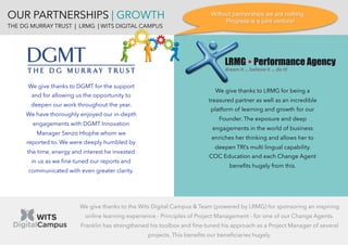 OUR PARTNERSHIPS | GROWTH
THE DG MURRAY TRUST | LRMG | WITS DIGITAL CAMPUS
We give thanks to DGMT for the support
and for allowing us the opportunity to
deepen our work throughout the year.
We have thoroughly enjoyed our in-depth
engagements with DGMT Innovation
Manager Senzo Hlophe whom we
reported to. We were deeply humbled by
the time, energy and interest he invested
in us as we ﬁne-tuned our reports and
communicated with even greater clarity.
We give thanks to LRMG for being a
treasured partner as well as an incredible
platform of learning and growth for our
Founder. The exposure and deep
engagements in the world of business
enriches her thinking and allows her to
deepen TRI’s multi lingual capability.
COC Education and each Change Agent
beneﬁts hugely from this.
We give thanks to the Wits Digital Campus & Team (powered by LRMG) for sponsoring an inspiring
online learning experience - Principles of Project Management - for one of our Change Agents.
Franklin has strengthened his toolbox and ﬁne-tuned his approach as a Project Manager of several
projects. This beneﬁts our beneﬁciaries hugely.
Without partnerships we are nothing…
Progress is a joint venture!
 