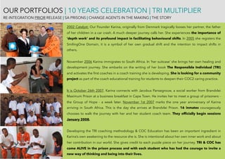 OUR PORTFOLIOS | 10 YEARS CELEBRATION | TRI MULTIPLIER
RE-INTEGRATION PRIOR RELEASE | SA PRISONS | CHANGE AGENTS IN THE MAKING | THE STORY
2002 Catalyst: Our Founder Karina, originally from Denmark tragically looses her partner, the father
of her children in a car crash. A much deeper journey calls her. She experiences the importance of
‘depth work’ and its profound impact in facilitating behavioural shifts. In 2005 she registers the
SmilingOne Domain, it is a symbol of her own gradual shift and the intention to impact shifts in
others.
November 2006 Karina immigrates to South Africa. In ‘her suitcase’ she brings her own healing and
development journey. She embarks on the writing of her book The Responsible Individual (TRI)
and activates the ﬁrst coaches in a coach training she is developing. She is looking for a community
project as part of the coach educational training for students to deepen their COC2 caring practice.
It is October 26th 2007. Karina connects with Jacobus Pansegrouw, a social worker from Brandvlei
Maximum Prison at a business breakfast in Cape Town. He invites her to meet a group of prisoners -
the Group of Hope - a week later. November 1st 2007 marks the one year anniversary of Karina
arriving in South Africa. This is the day she arrives at Brandvlei Prison. 16 inmates courageously
chooses to walk the journey with her and her student coach team. They ofﬁcially begin sessions
January 2008.
Developing the TRI coaching methodology & COC Education has been an important ingredient in
Karina’s own awakening to the resource she is. She is intentional about her own inner work and about
her contribution in our world. She gives credit to each puzzle piece on her journey. TRI & COC has
come ALIVE in the prison process and with each student who has had the courage to invite a
new way of thinking and being into their lives. 
 