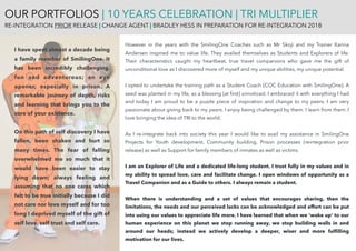 However in the years with the SmilingOne Coaches such as Mr Skoji and my Trainer Karina
Andersen inspired me to value life. They availed themselves as Students and Explorers of life.
Their characteristics caught my heartbeat, true travel companions who gave me the gift of
unconditional love as I discovered more of myself and my unique abilities, my unique potential.
I opted to undertake the training path as a Student Coach [COC Education with SmilingOne]. A
seed was planted in my life, as a blessing [at ﬁrst] unnoticed. I embraced it with everything I had
and today I am proud to be a puzzle piece of inspiration and change to my peers. I am very
passionate about giving back to my peers. I enjoy being challenged by them. I learn from them. I
love bringing the idea of TRI to the world.
As I re-integrate back into society this year I would like to avail my assistance in SmilingOne
Projects for Youth development, Community building, Prison processes (reintegration prior
release) as well as Support for family members of inmates as well as victims
I am an Explorer of Life and a dedicated life-long student. I trust fully in my values and in
my ability to spread love, care and facilitate change. I open windows of opportunity as a
Travel Companion and as a Guide to others. I always remain a student.
When there is understanding and a set of values that encourages sharing, then the
limitations, the needs and our perceived lacks can be acknowledged and effort can be put
into using our values to appreciate life more. I have learned that when we ‘wake up’ to our
human experience on this planet we stop running away, we stop building walls in and
around our heads; instead we actively develop a deeper, wiser and more fulﬁlling
motivation for our lives.
I have spent almost a decade being
a family member of SmilingOne. It
has been incredibly challenging,
fun and adventurous; an eye
opener, especially in prison. A
remarkable journey of depth, risks
and learning that brings you to the
core of your existence.
On this path of self discovery I have
fallen, been shaken and hurt so
many times. The fear of falling
overwhelmed me so much that it
would have been easier to stay
lying down; always feeling and
assuming that no one cares which
felt to be true initially because I did
not care nor love myself and for too
long I deprived myself of the gift of
self love, self trust and self care.
OUR PORTFOLIOS | 10 YEARS CELEBRATION | TRI MULTIPLIER
RE-INTEGRATION PRIOR RELEASE | CHANGE AGENT | BRADLEY HESS IN PREPARATION FOR RE-INTEGRATION 2018
 