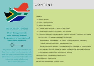  
Foreword
Our Vision | Clarity
Our Team | Commitment
Our Values | Consistency 
Our Change Agent Approach | WHY - HOW - WHAT
Our Partnerships | Growth | Progress is a joint venture
Our Portfolios | Expose | Provide Enabling Platform | Activate Champions for Change
Our Portfolios | 10 Years Anniversary | TRI Multiplier
Re-Integration prior Release | SA Prisons | Change Agents in the making
Change Agent Bradley Hess | Malmesbury Prison
Reintegration post Release | Change Agents | The Heartbeat of Transformation
Change Agent Phumzile Salela | Activation in Khayelitsha, Nyanga & Pollsmoor
Change Agent Franklin Esau | Activation in Schools
Trainings | Events | Networking | Celebrations
Financial Report | Governance
We welcome your support | Call for action
C O N T E N T
MISSION STATEMENT
We are deeply passionate
about unlocking potential.
Our purpose is to inspire personal
values-based leadership.
We go to the people, we live with them, we
love them, we learn from them, we start with
what they have and build on what they know.
When the task is accomplished and the work
is done, the people will all remark;  
We have done it ourselves.
 