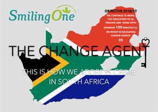 THE CHANGE AGENT
THIS IS HOW WE ADDRESS CRIME
IN SOUTH AFRICA
THE CHANGE AGENT
THIS IS HOW WE ADDRESS CRIME
IN SOUTH AFRICA
OBJECTIVE 2018/19
WE CONTINUE TO BRING  
COC EDUCATION TO SA
PRISONS AND WORK WITH
MINIMUM 100 INMATES P.A.
WE INVEST IN EDUCATING
CHANGE AGENTS
20
 