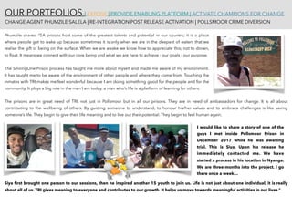 OUR PORTFOLIOS | EXPOSE | PROVIDE ENABLING PLATFORM | ACTIVATE CHAMPIONS FOR CHANGE 
CHANGE AGENT PHUMZILE SALELA | RE-INTEGRATION POST RELEASE ACTIVATION | POLLSMOOR CRIME DIVERSION
Phumzile shares: “SA prisons host some of the greatest talents and potential in our country; it is a place
where people get to wake up because sometimes it is only when we are in the deepest of waters that we
realise the gift of being on the surface. When we are awake we know how to appreciate this; not to drown,
to ﬂoat. It means we connect with our core being and what we are here to achieve - our goals - our purpose.
The SmilingOne Prison process has taught me more about myself and made me aware of my environment.
It has taught me to be aware of the environment of other people and where they come from. Touching the
inmates with TRI makes me feel wonderful because I am doing something good for the people and for the
community. It plays a big role in the man I am today, a man who’s life is a platform of learning for others.
The prisons are in great need of TRI, not just in Pollsmoor but in all our prisons. They are in need of ambassadors for change. It is all about
contributing to the wellbeing of others. By guiding someone to understand, to honour his/her values and to embrace challenges is like saving
someone’s life. They begin to give their life meaning and to live out their potential. They begin to feel human again.
I would like to share a story of one of the
guys I met inside Pollsmoor Prison in
December 2017 while he was awaiting
trial. This is Siya. Upon his release he
immediately contacted me. We have
started a process in his location in Nyanga.
We are three months into the project. I go
there once a week…
Siya ﬁrst brought one person to our sessions, then he inspired another 15 youth to join us. Life is not just about one individual, it is really
about all of us. TRI gives meaning to everyone and contributes to our growth. It helps us move towards meaningful activities in our lives.”
 