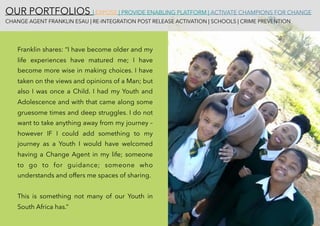OUR PORTFOLIOS | EXPOSE | PROVIDE ENABLING PLATFORM | ACTIVATE CHAMPIONS FOR CHANGE 
CHANGE AGENT FRANKLIN ESAU | RE-INTEGRATION POST RELEASE ACTIVATION | SCHOOLS | CRIME PREVENTION
Franklin shares: “I have become older and my
life experiences have matured me; I have
become more wise in making choices. I have
taken on the views and opinions of a Man; but
also I was once a Child. I had my Youth and
Adolescence and with that came along some
gruesome times and deep struggles. I do not
want to take anything away from my journey –
however IF I could add something to my
journey as a Youth I would have welcomed
having a Change Agent in my life; someone
to go to for guidance; someone who
understands and offers me spaces of sharing.
This is something not many of our Youth in
South Africa has.”
 