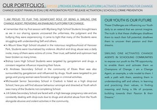 OUR PORTFOLIOS | EXPOSE | PROVIDE ENABLING PLATFORM | ACTIVATE CHAMPIONS FOR CHANGE 
CHANGE AGENT FRANKLIN ESAU | RE-INTEGRATION POST RELEASE ACTIVATION | SCHOOLS | CRIME PREVENTION
“I AM PROUD TO PLAY THIS SIGNIFICANT ROLE OF BEING A SMILING ONE
CHANGE AGENT, PROVIDING AN ENABLING PLATFORM FOR CHANGE.
• I remember that my ﬁrst session with Wynberg High School Students brought tears
as we in our sharing spaces uncovered the unfairness, the judgment and the
bullying they were experiencing; it came to light that many of the Students were
struggling with understanding Self and others.
• In Mount View High School situated in the notorious neighbourhood of Hanover
Park, Students were traumatised by violence. Alcohol and drug abuse was a daily
invite, many of them were victims of crime. Their trust, self belief and optimism had
been broken so many times.
• Bishop Lavis High School Students were targeted by gangsterism and drugs, a
constant negative inﬂuence impacting their future.
• St. Andrews Secondary School in the community of Elsies River was also
surrounded by gangsterism and inﬂuenced by drugs. Youth were targeted to join
gangs and young woman were forced to engage in criminal activities.
• Michausdal Senior Secondary School in Cradock is listed as a high drop-out
School; here you will ﬁnd abusive behaviour amongst and directed at Youth which
sees many of the Students not completing School.
• J A Calata Secondary School are faced with a high teenage pregnancy rate and are
constantly dealing with drop-outs due to drugs and alcohol abuse from the Youth
alongside abusive and violent activities in the community.
OUR YOUTH IS OUR FUTURE
These Challenges are inﬂuencing our Youth
daily to an extend that we cannot imagine.
The truth is that these challenges disallows
them to reach their full potential, disallows
them to uncover their passion and their
dreams.
SMILING ONE ACTIVATES CHANGE
AGENTS IN SCHOOLING COMMUNITIES
to expose our youth to the TRI opportunity,
to enable them and activate them as
Champions of Change. I am a Change
Agent, an example, a role model to them. I
walk a path with them, assisting them in
understanding self and others, in learning
and practicing their values, in ﬁnding
meaning and living a life of purpose,
building towards their Passion & their
Dreams.”
 