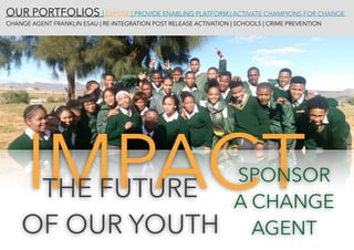 OUR PORTFOLIOS | EXPOSE | PROVIDE ENABLING PLATFORM | ACTIVATE CHAMPIONS FOR CHANGE 
CHANGE AGENT FRANKLIN ESAU | RE-INTEGRATION POST RELEASE ACTIVATION | SCHOOLS | CRIME PREVENTION
IMPACTTHE FUTURE
OF OUR YOUTH
SPONSOR
A CHANGE
AGENT
 