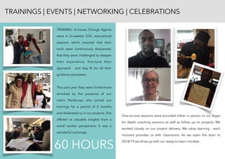 TRAININGS | EVENTS | NETWORKING | CELEBRATIONS
TRAINING: In-house Change Agents
were in bi-weekly COC educational
sessions which ensured that their
tools were continuously sharpened,
that they were challenged to deepen
their experience, ﬁne-tune their
approach and stay ﬁt for all their
guidance processes.
This past year they were furthermore
enriched by the presence of our
intern Pamburayi who joined our
trainings for a period of 2 months
and shadowed us in our projects. She
offered us valuable insights from a
social worker perspective. It was a
wonderful exchange.
One-on-one sessions were provided either in person or via Skype
for depth coaching sessions as well as follow up on projects. We
worked closely on our project delivery. We value learning - each
moment provides us with classrooms. As we open the door to
2018/19 we show up with our ready-to-learn mindset.
60 HOURS
 