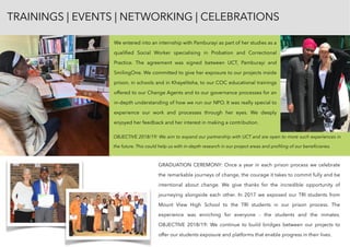 We entered into an internship with Pamburayi as part of her studies as a
qualiﬁed Social Worker specialising in Probation and Correctional
Practice. The agreement was signed between UCT, Pamburayi and
SmilingOne. We committed to give her exposure to our projects inside
prison, in schools and in Khayelitsha, to our COC educational trainings
offered to our Change Agents and to our governance processes for an
in-depth understanding of how we run our NPO. It was really special to
experience our work and processes through her eyes. We deeply
enjoyed her feedback and her interest in making a contribution.
GRADUATION CEREMONY: Once a year in each prison process we celebrate
the remarkable journeys of change, the courage it takes to commit fully and be
intentional about change. We give thanks for the incredible opportunity of
journeying alongside each other. In 2017 we exposed our TRI students from
Mount View High School to the TRI students in our prison process. The
experience was enriching for everyone - the students and the inmates.
OBJECTIVE 2018/19: We continue to build bridges between our projects to
offer our students exposure and platforms that enable progress in their lives.
TRAININGS | EVENTS | NETWORKING | CELEBRATIONS
OBJECTIVE 2018/19: We aim to expand our partnership with UCT and are open to more such experiences in
the future. This could help us with in-depth research in our project areas and proﬁling of our beneﬁciaries.
 