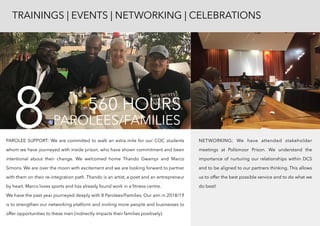 PAROLEE SUPPORT: We are committed to walk an extra mile for our COC students
whom we have journeyed with inside prison, who have shown commitment and been
intentional about their change. We welcomed home Thando Gwampi and Marco
Simons. We are over the moon with excitement and we are looking forward to partner
with them on their re-integration path. Thando is an artist, a poet and an entrepreneur
by heart. Marco loves sports and has already found work in a ﬁtness centre.  
We have the past year journeyed deeply with 8 Parolees/Families. Our aim in 2018/19
is to strengthen our networking platform and inviting more people and businesses to
offer opportunities to these men (indirectly impacts their families positively).
NETWORKING: We have attended stakeholder
meetings at Pollsmoor Prison. We understand the
importance of nurturing our relationships within DCS
and to be aligned to our partners thinking. This allows
us to offer the best possible service and to do what we
do best!
TRAININGS | EVENTS | NETWORKING | CELEBRATIONS
PAROLEES/FAMILIES8 560 HOURS
 