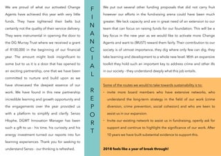 We are proud of what our activated Change
Agents have achieved this year with very little
funds. They have tightened their belts but
certainly not the quality of their service delivery.
They were instrumental in opening the door to
the DG Murray Trust where we received a grant
of R100,000 in the beginning of our ﬁnancial
year. The amount might look insigniﬁcant to
some but to us it is a door that has opened to
an exciting partnership, one that we have been
committed to nurture and build upon as we
have showcased the deepest essence of our
work. We have found in this new partnership
incredible learning and growth opportunity and
the engagements over the year provided us
with a platform to simplify and clarify. Senzo
Hlophe, DGMT Innovation Manager has been
such a gift to us - his time, his curiosity and his
energy investment turned our reports into fun
learning experiences. Thank you for seeking to
understand Senzo - our thinking is refreshed.
F
I
N
A
N
C
I
A
L
R
E
P
O
R
T
We put out several other funding proposals that did not carry fruit
however our efforts in the fundraising arena could have been much
greater. We lack capacity and are in great need of an extension to our
team that can focus on raising funds for our foundation. This will be a
key focus in the new year as we would like to activate more Change
Agents and want to (MUST) reward them fairly. Their contribution to our
society is of utmost importance, they dig where only few can dig, they
take learning and development to a whole new level. With an expansive
toolkit they hold such an important key to address crime and other ills
in our society - they understand deeply what this job entails.
Some of the routes we would to take towards sustainability is to:
- invite more board members who have extensive networks, who
understand the long-term strategy in the ﬁeld of our work (crime
diversion, crime prevention, social cohesion) and who are keen to
assist us in our expansion.
- Invite our existing network to assist us in fundraising, openly ask for
support and continue to highlight the signiﬁcance of our work. After
10 years we have built substantial evidence to support this.
2018 feels like a year of break through!
 