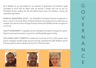 
AS A BOARD we are accountable for our standard of governance and therefore highly
committed to ensure that we deliver what we promise. It begins with how we live our
SmilingOne Dream, walking the talk and fuelling these values into building a strong and
sustainable organisation.
FINANCIAL MANAGEMENT POLICY - the SmilingOne Foundations ﬁnancial management is
done in terms of the South African Auditing Standards and audited ﬁnancial statements are
available. Our external auditor HG Page (Company Practice No 964700) provide oversight and
monitoring.
QUALITY MANAGEMENT is integrated into the SmilingOne Foundations management system.
Project monitoring and evaluation is part of our total Quality Management Policy.
OUR CHANGE AGENT COMMITTEE is tasked with monitoring of all our COC projects. Each
project undergoes monthly quality assurance through comprehensive COC feedback reports
from the project as well an evaluation by the Chair of the Committee.
FRANLIN ESAU RIDWAAN ADAMS KARINA ANDERSEN
G
O
V 
E 
R 
N
A
N
C 
E
 