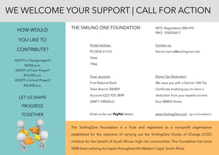 THE SMILING ONE FOUNDATION NPO: Registration 080-470
PBO: 930034417
Postal address: Contact us:
PO BOX 31153 Karina: karina@smilingone.com
Tokai
7966
Trust account: Donor Tax Deduction: 
First National Bank We issue you with a Section 18A Tax
Tokai Branch 200409 Certiﬁcate enabling you to claim a
Account 6225 925 3898 deduction from your taxable income
SWIFT: FIRNZAJJ Earn BBBEE Points
Email us for our PayPal details www.SmilingOne.com (go to Foundation)
The SmilingOne Foundation is a Trust and registered as a non-proﬁt organisation
established for the objective of carrying out the SmilingOne Circles of Change (COC)
initiative for the beneﬁt of South African high risk communities. The Foundation has since
2008 been echoing its impact throughout the Western Cape, South Africa.
WE WELCOME YOUR SUPPORT | CALL FOR ACTION
HOW WOULD
YOU LIKE TO
CONTRIBUTE?
ADOPT a Change Agent?
R6500 p.m.
ADOPT a Prison Project?
R75,000 p.a.
ADOPT a School Project?
R50,000 p.a.
LET US SHAPE
PROGRESS
TOGETHER
 
