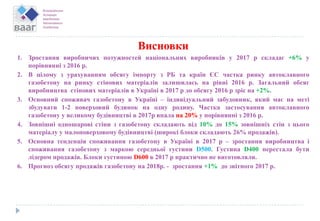 Висновки
1. Зростання виробничих потужностей національних виробників у 2017 р складає +6% у
порівнянні з 2016 р.
2. В цілому з урахуванням обсягу імпорту з РБ та країн ЄС частка ринку автоклавного
газобетону на ринку стінових матеріалів залишилась на рівні 2016 р. Загальний обсяг
виробництва стінових матеріалів в Україні в 2017 р до обсягу 2016 р зріс на +2%.
3. Основний споживач газобетону в Україні – індивідуальний забудовник, який має на меті
збудувати 1-2 поверховий будинок на одну родину. Частка застосування автоклавного
газобетону у великому будівництві в 2017р впала на 20% у порівнянні з 2016 р.
4. Зовнішні одношарові стіни з газобетону складають від 10% до 15% зовнішніх стін з цього
матеріалу у малоповерховому будівництві (широкі блоки складають 26% продажів).
5. Основна тенденція споживання газобетону в Україні в 2017 р – зростання виробництва і
споживання газобетону з маркою середньої густини D500. Густина D400 перестала бути
лідером продажів. Блоки густиною D600 в 2017 р практично не виготовляли.
6. Прогноз обсягу продажів газобетону на 2018р. - зростання +1% до звітного 2017 р.
 