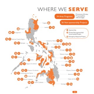 10
34 Area Programs
56 Non-sponsorship Projects
Sponsorship
Private Non-sponsorship/ 	
Grant-funded Project
Emergency Response Project
WHERE WE SERVE
27 provinces, 20 cities,
77 municipalities,
1,052 barangays
 