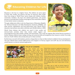 11
Education is the key to a brighter future. The children we serve aspire
to finish their studies, but poverty and lack of resources often hinder
them from doing so. World Vision works closely with children, families,
community members, the local and national government, and private
partners to provide better facilities and programs that would allow children
to have better access to education.
Through collaborative efforts with the Department of Education (DepEd),
the Technical Education and Skills Development Authority (TESDA), and
other partner organizations and local government units, World Vision’s
education interventions were able to directly reach 55,226 children in 2018.
World Vision believes that children can excel in their studies and
extracurricular activities when they receive ample support and
encouragement from their families, schools, and communities. This is why we organize after-school literacy activities to
further enhance children’s basic reading, writing, and numerical skills and complement their lessons in school. Currently,
there are 15,231 children who actively take part in these activities.
Furthermore, we work with teachers, parents, and guardians so they are fully involved in children’s literacy development.
This year, World Vision trained 3,606 parents and caregivers on literacy support and 2,291 day care and elementary
school teachers on learner-centered approaches.
Educating Children for Life
THE JOY OF LEARNING
For best friends and class
topnotchers Kent, Cyrus, and
Christian, moving up day is an
opportunity to make their parents
proud. “Father is always tired
from driving big trucks but I never
heard him say no whenever I need
something for school.When I grow up and become an engineer, I’ll make
sure he gets the rest he needs. For now, I want to make him and mama
smile by being the top student in class,” says Kent.
Aside from their families, Kent, Cyrus and Christian draw inspiration from
their sponsors. In 2015,WorldVision started working in their community
in Bukidnon, primarily to help empower families to provide for their
children and eventually combat child labor. Through generous sponsors,
World Vision started to implement programs on
health and nutrition, education and economic
development, catering to at least 4,000 families in
four barangays. In the months that followed, Kent,
Cyrus and Christian each had their own sponsors.
While they are still years from becoming successful
engineers, the boys are determined to never lose
sight of their goal not only for themselves but
more importantly, for the people who, despite all
the challenges, allow them to get closer to their
dreams.
“I’m happy I get to make my parents happy by
being a good student. I hope my sponsor is also
happy,” ends Christian.
 