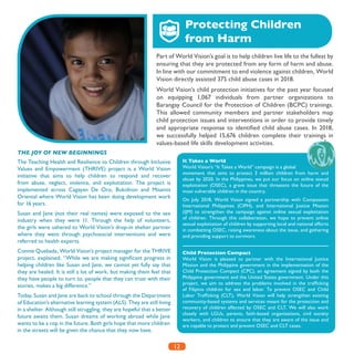 12
Part of World Vision’s goal is to help children live life to the fullest by
ensuring that they are protected from any form of harm and abuse.
In line with our commitment to end violence against children, World
Vision directly assisted 375 child abuse cases in 2018.
World Vision’s child protection initiatives for the past year focused
on equipping 1,067 individuals from partner organizations to
Barangay Council for the Protection of Children (BCPC) trainings.
This allowed community members and partner stakeholders map
child protection issues and interventions in order to provide timely
and appropriate response to identified child abuse cases. In 2018,
we successfully helped 15,676 children complete their trainings in
values-based life skills development activities.
Protecting Children
from Harm
THE JOY OF NEW BEGINNINGS
The Teaching Health and Resilience to Children through Inclusive
Values and Empowerment (THRIVE) project is a World Vision
initiative that aims to help children to respond and recover
from abuse, neglect, violence, and exploitation. The project is
implemented across Cagayan De Oro, Bukidnon and Misamis
Oriental where World Vision has been doing development work
for 16 years.
Susan and Jane (not their real names) were exposed to the sex
industry when they were 11. Through the help of volunteers,
the girls were ushered to World Vision’s drop-in shelter partner
where they went through psychosocial interventions and were
referred to health experts.
Connie Quebada, World Vision’s project manager for the THRIVE
project, explained, “While we are making significant progress in
helping children like Susan and Jane, we cannot yet fully say that
they are healed. It is still a lot of work, but making them feel that
they have people to turn to, people that they can trust with their
stories, makes a big difference.”
Today, Susan and Jane are back to school through the Department
of Education’s alternative learning system (ALS). They are still living
in a shelter. Although still struggling, they are hopeful that a better
future awaits them. Susan dreams of working abroad while Jane
wants to be a cop in the future. Both girls hope that more children
in the streets will be given the chance that they now have.
It Takes a World
World Vision’s “It Takes a World” campaign is a global
movement that aims to protect 3 million children from harm and
abuse by 2020. In the Philippines, we put our focus on online sexual
exploitation (OSEC), a grave issue that threatens the future of the
most vulnerable children in the country.
On July 2018, World Vision signed a partnership with Compassion
International Philippines (CIPH), and International Justice Mission
(IJM) to strengthen the campaign against online sexual exploitation
of children. Through this collaboration, we hope to prevent online
sexual exploitation of children by supporting local and national efforts
in combatting OSEC, raising awareness about the issue, and gathering
and providing support to survivors.
Child Protection Compact
World Vision is pleased to partner with the International Justice
Mission and the Philippine government in the implementation of the
Child Protection Compact (CPC), an agreement signed by both the
Philippine government and the United States government. Under this
project, we aim to address the problems involved in the trafficking
of Filipino children for sex and labor. To prevent OSEC and Child
Labor Trafficking (CLT), World Vision will help strengthen existing
community-based systems and services meant for the protection and
recovery of children affected by OSEC and CLT. We will also work
closely with LGUs, parents, faith-based organizations, civil society
workers, and children to ensure that they are aware of the issue and
are capable to protect and prevent OSEC and CLT cases.
 