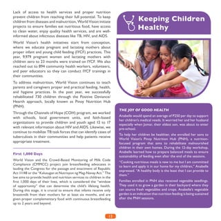 13
Lack of access to health services and proper nutrition
prevent children from reaching their full potential. To keep
children from diseases and malnutrition, World Vision initiate
projects to ensure families eat nutritious food, have access
to clean water, enjoy quality health services, and are well-
informed about infectious diseases like TB, HIV, and AIDS.
World Vision’s health initiatives start from conception,
where we educate pregnant and lactating mothers about
proper infant and young child feeding (IYCF) practices. This
year, 9,979 pregnant women and lactating mothers with
children zero to 23 months were trained on IYCF. We also
reached out to 894 community health workers, volunteers,
and peer educators so they can conduct IYCF trainings in
their communities.
To address malnutrition, World Vision continues to teach
parents and caregivers proper and practical feeding, health,
and hygiene practices. In the past year, we successfully
rehabilitated 730 children through the Positive Deviance/
Hearth approach, locally known as Pinoy Nutrition Hub
(PNH).
Through the Channels of Hope (COH) program, we worked
with schools, local government units, and faith-based
organizations to provide children and youth aged 12 to 17
with relevant information about HIV and AIDS. Likewise, we
continue to mobilize TB task forces that can identify cases of
tuberculosis in their communities and help patients receive
appropriate treatment.
First 1,000 Days
World Vision and the Crowd-Based Monitoring of Milk Code
Compliance (CMMCC) project join breastfeeding advocates in
lauding the Congress for the passage and enactment of Republic
Act 11148 or the “Kalusugan at Nutrisyon ng Mag-Nanay Act.” The
law aims to provide health and nutrition services to children in the
first 1,000 days of their lives, which is considered the “window
of opportunity” that can determine the child’s lifelong health.
During this stage, it is crucial to ensure that infants receive only
breastmilk from their mothers for at least six months, and are
given proper complementary food with continuous breastfeeding
up to 2 years and beyond.
Keeping Children 	
Healthy
THE JOY OF GOOD HEALTH
Anabelle would spend an average of P250 per day to support
her children’s medical needs. It worried her and her husband
especially when Jomar, their eldest son, was about to enter
pre-school.
To help her children be healthier, she enrolled her sons to
World Vision’s Pinoy Nutrition Hub (PNH), a nutrition-
focused program that aims to rehabilitate malnourished
children in their own homes. During the 12-day workshop,
Anabelle learned how to prepare balanced meals to ensure
sustainability of feeding even after the end of the sessions.
“Cooking nutritious meals is new to me but I am committed
to learn and apply it in our home for my children,” Anabelle
expressed. “A healthy body is the least that I can provide to
them.”
Families enrolled in PNH also received vegetable seedlings.
They used it to grow a garden in their backyard where they
can source fresh vegetables and crops. Anabelle’s vegetable
garden is an indication that nutrition feeding is being sustained
after the PNH sessions.
 