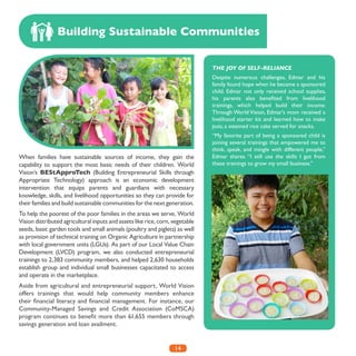 14
When families have sustainable sources of income, they gain the
capability to support the most basic needs of their children. World
Vision’s BEStApproTech (Building Entrepreneurial Skills through
Appropriate Technology) approach is an economic development
intervention that equips parents and guardians with necessary
knowledge, skills, and livelihood opportunities so they can provide for
their families and build sustainable communities for the next generation.
To help the poorest of the poor families in the areas we serve, World
Vision distributed agricultural inputs and assets like rice, corn, vegetable
seeds, basic garden tools and small animals (poultry and piglets) as well
as provision of technical training on Organic Agriculture in partnership
with local government units (LGUs). As part of our Local Value Chain
Development (LVCD) program, we also conducted entrepreneurial
trainings to 2,383 community members, and helped 2,630 households
establish group and individual small businesses capacitated to access
and operate in the marketplace.
Aside from agricultural and entrepreneurial support, World Vision
offers trainings that would help community members enhance
their financial literacy and financial management. For instance, our
Community-Managed Savings and Credit Association (CoMSCA)
program continues to benefit more than 61,655 members through
savings generation and loan availment.
Building Sustainable Communities
THE JOY OF SELF-RELIANCE
Despite numerous challenges, Edmar and his
family found hope when he became a sponsored
child. Edmar not only received school supplies,
his parents also benefited from livelihood
trainings, which helped build their income.
Through World Vision, Edmar’s mom received a
livelihood starter kit and learned how to make
puto, a steamed rice cake served for snacks.
“My favorite part of being a sponsored child is
joining several trainings that empowered me to
think, speak, and mingle with different people,”
Edmar shares. “I still use the skills I got from
these trainings to grow my small business.”
 