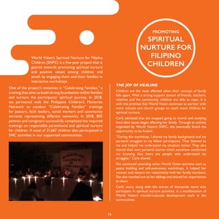 16
PROMOTING
SPIRITUAL
NURTURE FOR
FILIPINO
CHILDREN
World Vision’s Spiritual Nurture for Filipino
Children (SNFC) is a five-year project that is
geared towards promoting spiritual nurture
and positive values among children and
youth by engaging them and their families in
interactive workshops.
One of the project’s initiatives is “Celebrating Families,” a
training that aims to build strong foundations within families
and nurture the participants’ spiritual journey. In 2018,
we partnered with the Philippine Children’s Ministries
Network to conduct “Celebrating Families” trainings
for pastors, faith leaders, social workers and community
servants representing different networks. In 2018, 805
parents and caregivers successfully completed the required
trainings on responsible parenthood and spiritual nurture
for children. A total of 21,667 children also participated in
SNC activities in our supported communities.
THE JOY OF HEALING
Children are the most affected when their concept of family
falls apart. With a strong support system of friends, teachers,
relatives and the community, children are able to cope. It is
with this premise that World Vision continues to partner with
more schools and church groups to reach more children for
spiritual nurture.
Carls admitted that she stopped going to church and studying
hard after issues began affecting her family. Through an activity
organized by World Vision’s SNFC, she eventually found the
opportunity to be healed.
“During the workshop, I shared my family background and my
personal struggles to my fellow participants. They listened to
me and helped me understand my situation better. They also
shared their own personal stories which somehow comforted
me knowing that there are people who understand my
struggles,” Carls shared.
She continued attending other World Vision activities such as
peace building and self-awareness workshops. It helped her
recover and restore her relationship with her family members.
She also reached out to her siblings and shared her experiences
to them.
Carls’ story, along with the stories of thousands more who
participate in spiritual nurture activities, is a manifestation of
World Vision’s transformational development work in the
communities.
 
