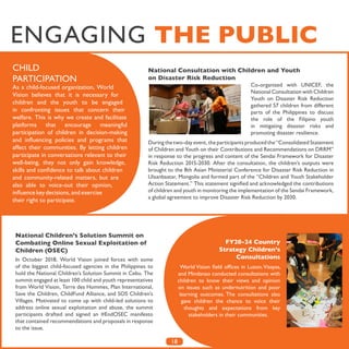 18
National Consultation with Children and Youth
on Disaster Risk Reduction
Co-organized with UNICEF, the
National Consultation with Children
Youth on Disaster Risk Reduction
gathered 57 children from different
parts of the Philippines to discuss
the role of the Filipino youth
in mitigating disaster risks and
promoting disaster resilience.
During the two-day event, the participants produced the “Consolidated Statement
of Children and Youth on their Contributions and Recommendations on DRRM”
in response to the progress and content of the Sendai Framework for Disaster
Risk Reduction 2015-2030. After the consultation, the children’s outputs were
brought to the 8th Asian Ministerial Conference for Disaster Risk Reduction in
Ulaanbaatar, Mongolia and formed part of the “Children and Youth Stakeholder
Action Statement.” This statement signified and acknowledged the contributions
of children and youth in monitoring the implementation of the Sendai Framework,
a global agreement to improve Disaster Risk Reduction by 2030.
CHILD
PARTICIPATION
As a child-focused organization, World
Vision believes that it is necessary for
children and the youth to be engaged
in confronting issues that concern their
welfare. This is why we create and facilitate
platforms that encourage meaningful
participation of children in decision-making
and influencing policies and programs that
affect their communities. By letting children
participate in conversations relevant to their
well-being, they not only gain knowledge,
skills and confidence to talk about children
and community-related matters, but are
also able to voice-out their opinion,
influence key decisions, and exercise
their right to participate.
ENGAGING THE PUBLIC
National Children’s Solution Summit on
Combating Online Sexual Exploitation of
Children (OSEC)
In October 2018, World Vision joined forces with some
of the biggest child-focused agencies in the Philippines to
hold the National Children’s Solution Summit in Cebu. The
summit engaged at least 100 child and youth representatives
from World Vision, Terre des Hommes, Plan International,
Save the Children, ChildFund Alliance, and SOS Children’s
Villages. Motivated to come up with child-led solutions to
address online sexual exploitation and abuse, the summit
participants drafted and signed an #EndOSEC manifesto
that contained recommendations and proposals in response
to the issue.
FY20-24 Country
Strategy Children’s
Consultations
World Vision field offices in Luzon,Visayas,
and Mindanao conducted consultations with
children to know their views and opinion
on issues such as undernutrition and poor
learning outcomes. The consultations also
gave children the chance to voice their
thoughts and expectations from key
stakeholders in their communities.
 