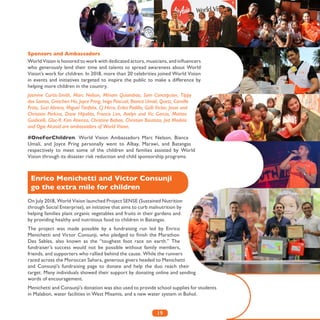 19
Sponsors and Ambassadors
#OneForChildren. World Vision Ambassadors Marc Nelson, Bianca
Umali, and Joyce Pring personally went to Albay, Marawi, and Batangas
respectively to meet some of the children and families assisted by World
Vision through its disaster risk reduction and child sponsorship programs.
On July 2018, World Vision launched Project SENSE (Sustained Nutrition
through Social Enterprise), an initiative that aims to curb malnutrition by
helping families plant organic vegetables and fruits in their gardens and
by providing healthy and nutritious food to children in Batangas.
The project was made possible by a fundraising run led by Enrico
Menichetti and Victor Consunji, who pledged to finish the Marathon
Des Sables, also known as the “toughest foot race on earth.” The
fundraiser’s success would not be possible without family members,
friends, and supporters who rallied behind the cause. While the runners
raced across the Moroccan Sahara, generous givers headed to Menichetti
and Consunji’s fundraising page to donate and help the duo reach their
target. Many individuals showed their support by donating online and sending
words of encouragement.
Menichetti and Consunji’s donation was also used to provide school supplies for students
in Malabon, water facilities in West Misamis, and a new water system in Bohol.
Enrico Menichetti and Victor Consunji
go the extra mile for children
World Vision is honored to work with dedicated actors, musicians, and influencers
who generously lend their time and talents to spread awareness about World
Vision’s work for children. In 2018, more than 20 celebrities joined World Vision
in events and initiatives targeted to inspire the public to make a difference by
helping more children in the country.
Jasmine Curtis-Smith, Marc Nelson, Miriam Quiambao, Sam Concepcion, Tippy
dos Santos, Gretchen Ho, Joyce Pring, Inigo Pascual, Bianca Umali, Quest, Camille
Prats, Suzi Abrera, Miguel Tanfelix, CJ Hirro, Erika Padilla, Gelli Victor, Jesse and
Christian Perkins, Dane Hipolito, Francis Lim, Avelyn and Vic Garcia, Matteo
Guidicelli, Gloc-9, Kim Atienza, Christine Babao, Christian Bautista, Jed Madela
and Ogie Alcasid are ambassadors of World Vision.
 