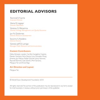 EDITORIAL ADVISORS
RommelV. Fuerte
Executive Director
Vanessa G. Retuerma
Director, Strategy Management and Quality Assurance
Jun N. Godornes
Socorro S.Acedera
Genesis Jeff D. Lamigo
Director, Resource Development
Director, Finance
Manager, Public Relations and Communications
Xenia R. Legaspi
Director, Operations
Content Contributors:
Nikka Almazan, Lanelyn Carrillo, Evangeline Caseres,
Dexter Gamboa, Nina Gavino, Lara Gonzales, Mong
Jimenez, Joy Maluyo, Rafael Quimel, Leovy Ramirez,
Reynald Ramirez, Laila Soliven, Phim Soriano,
MargauxTan and KriziaVega
Art Direction and Layout:
MargauxTan
© WorldVision Development Foundation 2018
All rights reserved. No portion of this publication may be reproduced in any form, except
for brief excerpts in reviews, without prior permission of the publisher.
 