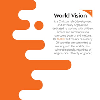 is a Christian relief, development
and advocacy organization
dedicated to working with children,
families and communities to
overcome poverty and injustice.
Its 46,000 staff members in nearly
100 countries are committed to
working with the world’s most
vulnerable people, regardless of
religion, race, ethnicity or gender.
 