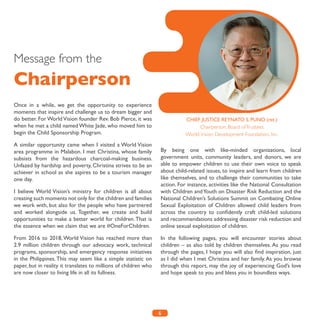 6
Message from the
Chairperson
Once in a while, we get the opportunity to experience
moments that inspire and challenge us to dream bigger and
do better. For World Vision founder Rev. Bob Pierce, it was
when he met a child named White Jade, who moved him to
begin the Child Sponsorship Program.
A similar opportunity came when I visited a World Vision
area programme in Malabon. I met Christina, whose family
subsists from the hazardous charcoal-making business.
Unfazed by hardship and poverty, Christina strives to be an
achiever in school as she aspires to be a tourism manager
one day.
I believe World Vision’s ministry for children is all about
creating such moments not only for the children and families
we work with, but also for the people who have partnered
and worked alongside us. Together, we create and build
opportunities to make a better world for children.That is
the essence when we claim that we are #OneForChildren.
From 2016 to 2018, World Vision has reached more than
2.9 million children through our advocacy work, technical
programs, sponsorship, and emergency response initiatives
in the Philippines. This may seem like a simple statistic on
paper, but in reality it translates to millions of children who
are now closer to living life in all its fullness.
By being one with like-minded organizations, local
government units, community leaders, and donors, we are
able to empower children to use their own voice to speak
about child-related issues, to inspire and learn from children
like themselves, and to challenge their communities to take
action. For instance, activities like the National Consultation
with Children andYouth on Disaster Risk Reduction and the
National Children’s Solutions Summit on Combating Online
Sexual Exploitation of Children allowed child leaders from
across the country to confidently craft child-led solutions
and recommendations addressing disaster risk reduction and
online sexual exploitation of children.
In the following pages, you will encounter stories about
children – as also told by children themselves. As you read
through the pages, I hope you will also find inspiration, just
as I did when I met Christina and her family.As you browse
through this report, may the joy of experiencing God’s love
and hope speak to you and bless you in boundless ways.
CHIEF JUSTICE REYNATO S. PUNO (ret.)
Chairperson, Board ofTrustees
World Vision Development Foundation, Inc.
 